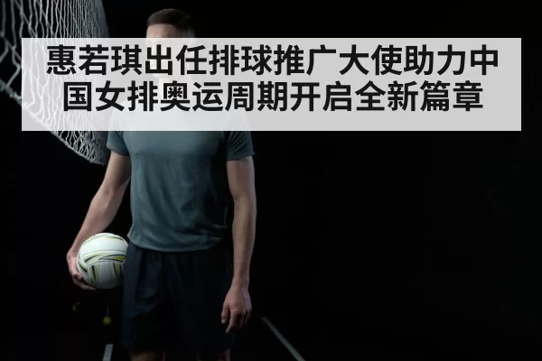 惠若琪出任排球推广大使助力中国女排奥运周期开启全新篇章