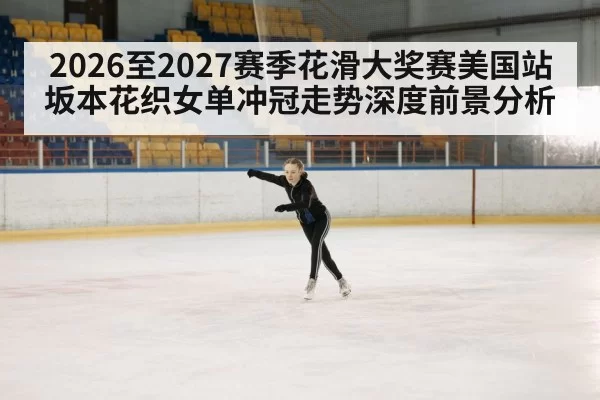 2026至2027赛季花滑大奖赛美国站坂本花织女单冲冠走势深度前景分析